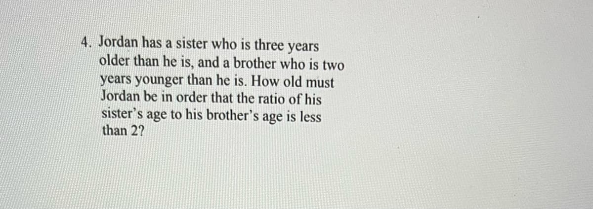 4. Jordan has a sister who is three years
older than he is, and a brother who is two
years younger than he is. How old must
Jordan be in order that the ratio of his
sister's age to his brother's age is less
than 27