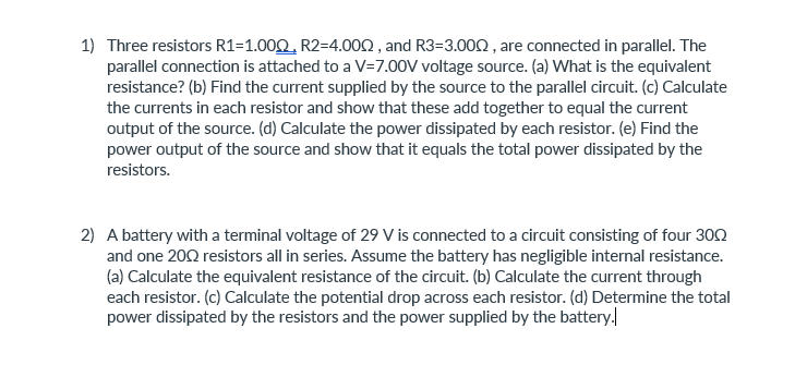 1) Three resistors R1=1.00Q, R2=4.002 , and R3=3.000, are connected in parallel. The
parallel connection is attached to a V=7.00V voltage source. (a) What is the equivalent
resistance? (b) Find the current supplied by the source to the parallel circuit. (c) Calculate
the currents in each resistor and show that these add together to equal the current
output of the source. (d) Calculate the power dissipated by each resistor. (e) Find the
power output of the source and show that it equals the total power dissipated by the
resistors.
2) A battery with a terminal voltage of 29 V is connected to a circuit consisting of four 302
and one 200 resistors all in series. Assume the battery has negligible internal resistance.
(a) Calculate the equivalent resistance of the circuit. (b) Calculate the current through
each resistor. (c) Calculate the potential drop across each resistor. (d) Determine the total
power dissipated by the resistors and the power supplied by the battery.

