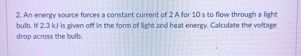 2. An energy source forces a constant current of 2 A for 10 s to flow through a light
bulb. If 2.3 kJ is given off in the form of light and heat energy. Calculate the voltage
drop across the bulb.
