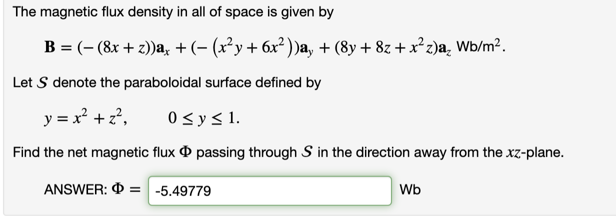 The magnetic flux density in all of space is given by
B = (- (8x + z))a, + (- (x²y+ 6x² ) )a, + (8y + 8z +x² z)a, Wb/m².
Let S denote the paraboloidal surface defined by
y = x² +z?,
0 < y< 1.
Find the net magnetic flux O passing through S in the direction away from the xz-plane.
ANSWER: O =
-5.49779
Wb
