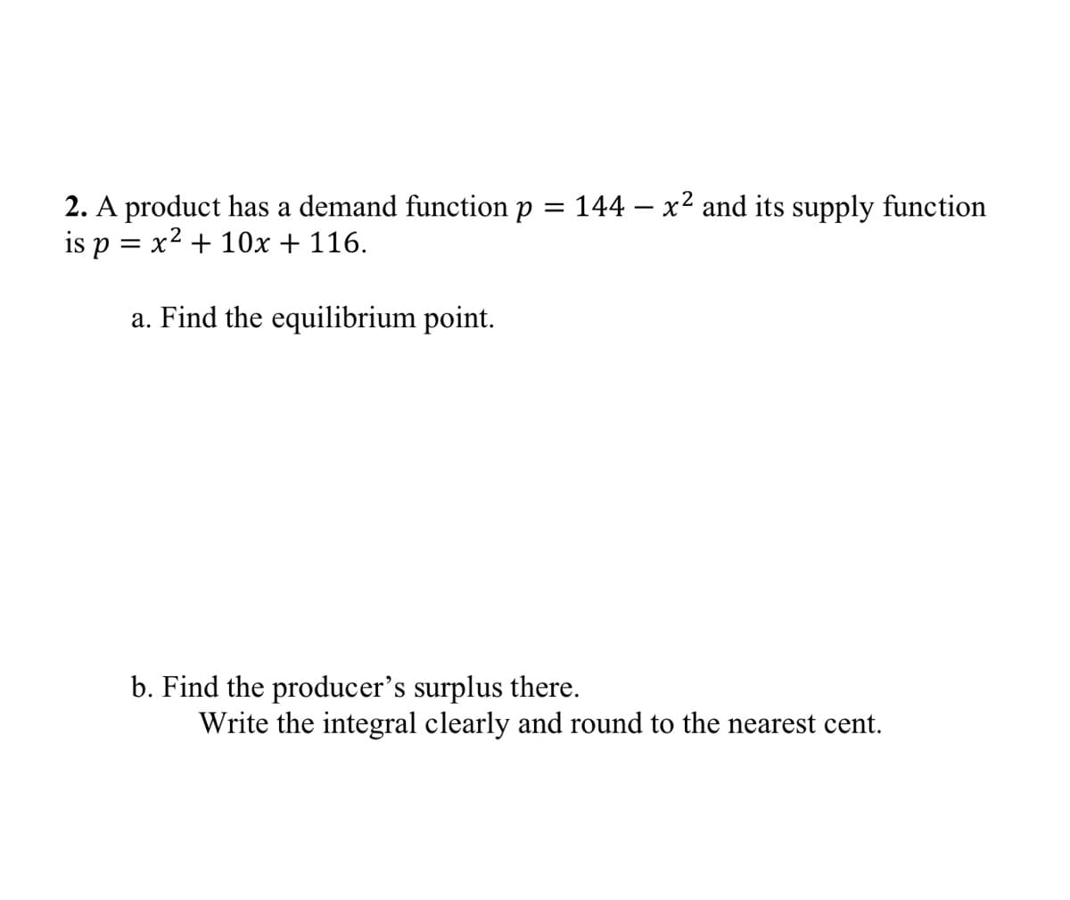 2. A product has a demand function p = 144 – x² and its supply function
is p = x2 + 10x + 116.
a. Find the equilibrium point.
b. Find the producer's surplus there.
Write the integral clearly and round to the nearest cent.
