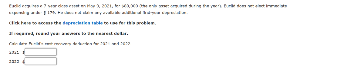 Euclid acquires a 7-year class asset on May 9, 2021, for $80,000 (the only asset acquired during the year). Euclid does not elect immediate
expensing under § 179. He does not claim any available additional first-year depreciation.
Click here to access the depreciation table to use for this problem.
If required, round your answers to the nearest dollar.
Calculate Euclid's cost recovery deduction for 2021 and 2022.
2021: $
2022: $
