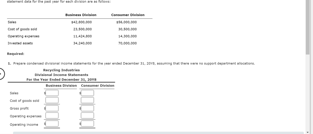 statement data for the past year for each division are as follows:
Business Division
Consumer Division
Sales
$42,800,000
$56,000,000
Cost of goods sold
23,500,000
30,500,000
Operating expenses
11,424,800
14,300,000
Invested assets
34,240,000
70,000,000
Required:
1. Prepare condensed divisional income statements for the year ended December 31, 20Y8, assuming that there were no support department allocations.
Recycling Industries
Divisional Income Statements
For the Year Ended December 31, 20Y8
Business Division
Consumer Division
Sales
$4
Cost of goods sold
Gross profit
Operating expenses
Operating income
$4
