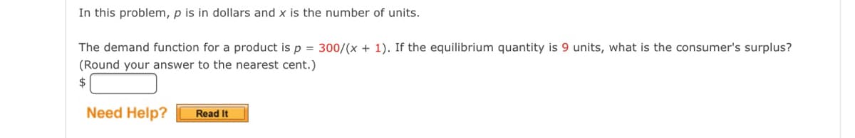 In this problem, p is in dollars and x is the number of units.
The demand function for a product is p = 300/(x + 1). If the equilibrium quantity is 9 units, what is the consumer's surplus?
(Round your answer to the nearest cent.)
$
Need Help?
Read It
