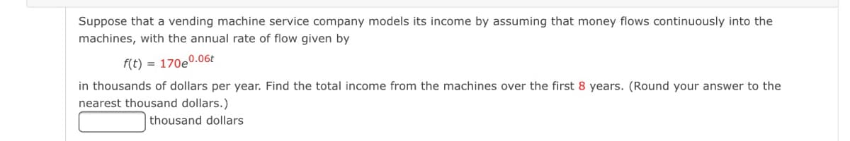 Suppose that a vending machine service company models its income by assuming that money flows continuously into the
machines, with the annual rate of flow given by
f(t) = 170e0.06t
in thousands of dollars per year. Find the total income from the machines over the first 8 years. (Round your answer to the
nearest thousand dollars.)
thousand dollars
