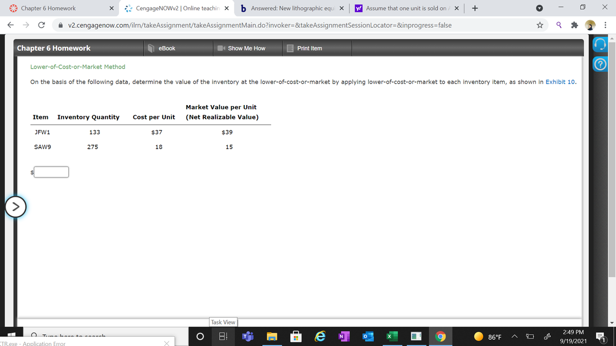 Chapter 6 Homework
CengageNOWv2 | Online teachin x
b Answered: New lithographic equi X
y! Assume that one unit is sold on
->
v2.cengagenow.com/ilrn/takeAssignment/takeAssignmentMain.do?invoker=&takeAssignmentSessionLocator=&inprogress=false
Chapter 6 Homework
еBook
Show Me How
Print Item
Lower-of-Cost-or-Market Method
On the basis of the following data, determine the value of the inventory at the lower-of-cost-or-market by applying lower-of-cost-or-market to each inventory item, as shown in Exhibit 10.
Market Value per Unit
Item
Inventory Quantity
Cost per Unit
(Net Realizable Value)
JFW1
133
$37
$39
SAW9
275
18
15
Task View
2:49 PM
Tuna hara to s arch
N
86°F
CTR.exe - Application Error
9/19/2021
..
