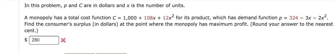 In this problem, p and C are in dollars and x is the number of units.
A monopoly has a total cost function C = 1,000 + 108x + 12x2 for its product, which has demand function p = 324 – 3x – 2x².
Find the consumer's surplus (in dollars) at the point where the monopoly has maximum profit. (Round your answer to the nearest
cent.)
$ 280
