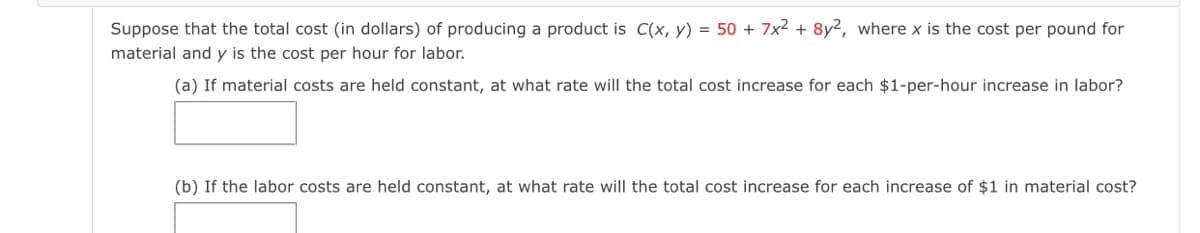 Suppose that the total cost (in dollars) of producing a product is C(x, y) = 50 + 7x2 + 8y2, where x is the cost per pound for
material and y is the cost per hour for labor.
(a) If material costs are held constant, at what rate will the total cost increase for each $1-per-hour increase in labor?
(b) If the labor costs are held constant, at what rate will the total cost increase for each increase of $1 in material cost?
