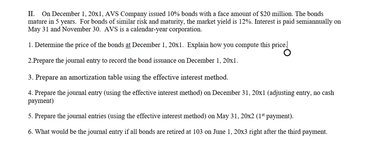II. On December 1, 20x1, AVS Company issued 10% bonds with a face amount of $20 million. The bonds
mature in 5 years. For bonds of similar risk and maturity, the market yield is 12%. Interest is paid semiannually on
May 31 and November 30. AVS is a calendar-year corporation.
1. Determine the price of the bonds at December 1, 20x1. Explain how you compute this price.
2.Prepare the journal entry to record the bond issuance on December 1, 20x1.
3. Prepare an amortization table using the effective interest method.
4. Prepare the journal entry (using the effective interest method) on December 31, 20x1 (adjusting entry, no cash
payment)
5. Prepare the journal entries (using the effective interest method) on May 31, 20x2 (1st payment).
6. What would be the journal entry if all bonds are retired at 103 on June 1, 20x3 right after the third payment.