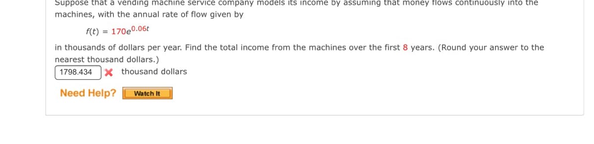 Suppose that a vending machine service company models its income by assuming that money flows continuously into the
machines, with the annual rate of flow given by
f(t) = 170e0.06t
in thousands of dollars per year. Find the total income from the machines over the first 8 years. (Round your answer to the
nearest thousand dollars.)
1798.434
X thousand dollars
Need Help?
Watch It
