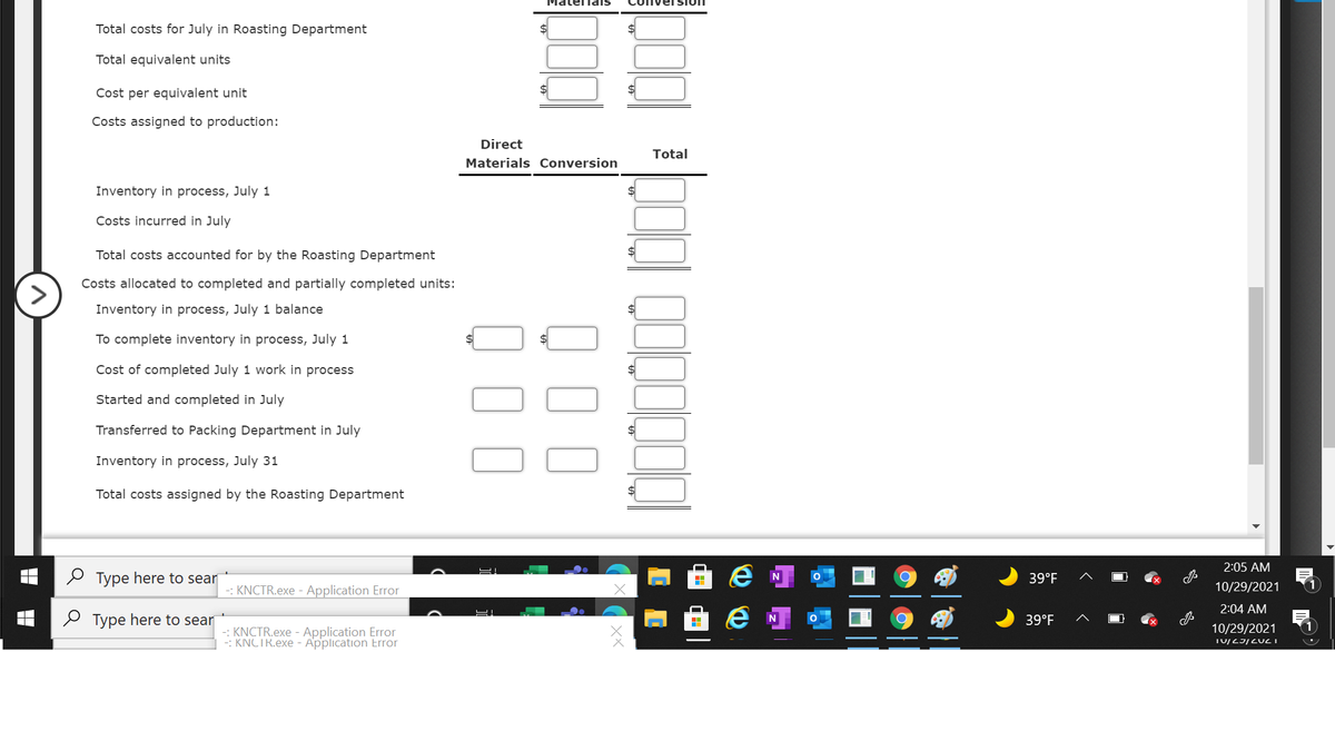 мaternais
Total costs for July in Roasting Department
Total equivalent units
Cost per equivalent unit
Costs assigned to production:
Direct
Total
Materials Conversion
Inventory in process, July 1
Costs incurred in July
Total costs accounted for by the Roasting Department
$
Costs allocated to completed and partially completed units:
>
Inventory in process, July 1 balance
To complete inventory in process, July 1
Cost of completed July 1 work in process
Started and completed in July
Transferred to Packing Department in July
Inventory in process, July 31
Total costs assigned by the Roasting Department
2:05 AM
O Type here to sear
39°F
-: KNCTR.exe - Application Error
10/29/2021
2:04 AM
O Type here to sear
39°F
10/29/2021
-: KNCTR.exe - Application Error
-: KNCTR.exe - Application Error
Q00
0 00
