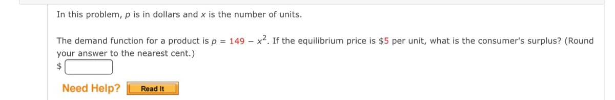In this problem, p is in dollars and x is the number of units.
The demand function for a product is p = 149 – x2. If the equilibrium price is $5 per unit, what is the consumer's surplus? (Round
your answer to the nearest cent.)
$
Need Help?
Read It
