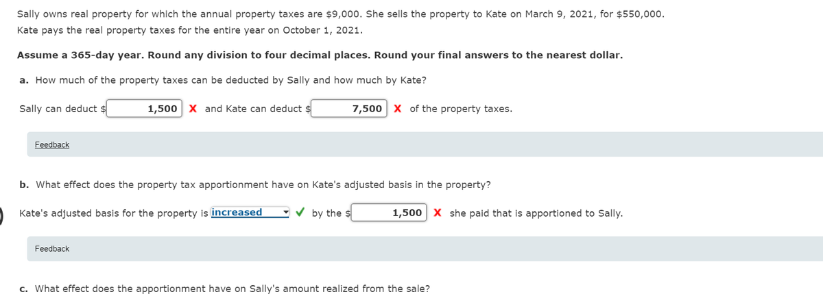 Sally owns real property for which the annual property taxes are $9,000. She sells the property to Kate on March 9, 2021, for $550,000.
Kate pays the real property taxes for the entire year on October 1, 2021.
Assume a 365-day year. Round any division to four decimal places. Round your final answers to the nearest dollar.
a. How much of the property taxes can be deducted by Sally and how much by Kate?
Sally can deduct $
1,500 X and Kate can deduct $
7,500 X of the property taxes.
Feedback
b. What effect does the property tax apportionment have on Kate's adjusted basis in the property?
Kate's adjusted basis for the property is increased
V by the $
1,500 X she paid that is apportioned to Sally.
Feedback
c. What effect does the apportionment have on Sally's amount realized from the sale?
