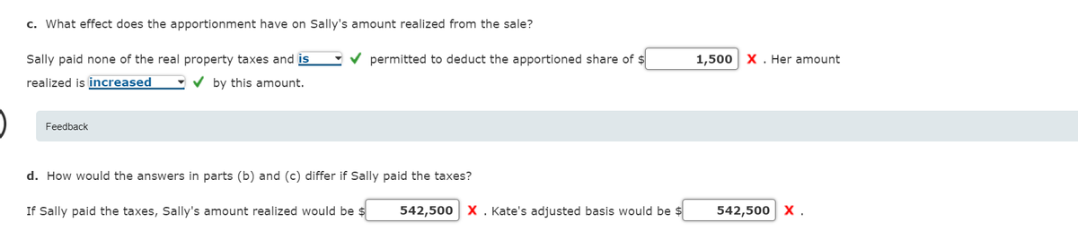 c. What effect does the apportionment have on Sally's amount realized from the sale?
Sally paid none of the real property taxes and is
permitted to deduct the apportioned share of $
1,500 X . Her amount
realized is increased
V by this amount.
Feedback
d. How would the answers in parts (b) and (c) differ if Sally paid the taxes?
If Sally paid the taxes, Sally's amount realized would be $
542,500 X. Kate's adjusted basis would be $
542,500 X.
