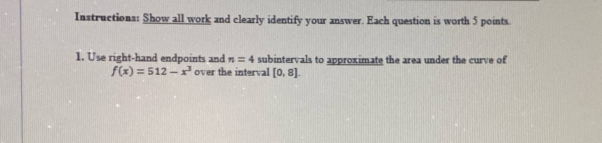 Instructions: Show all work and clearly identify your answer. Each question is worth 5 points.
1. Use right-hand endpoints and n = 4 subintervals to approximate the area under the curve of
f(x)3512- over the interval [0, 8].
