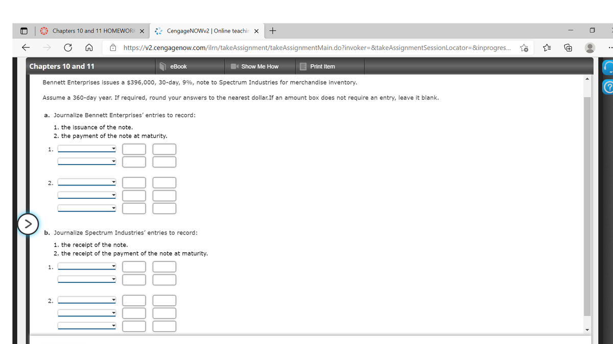 Chapters 10 and 11 HOMEWORK X
CengageNOWv2| Online teachin x
ô https://v2.cengagenow.com/ilrn/takeAssignment/takeAssignmentMain.do?invoker=&takeAssignmentSessionLocator=&inprogres..
Chapters 10 and 11
еBook
Show Me How
Print Item
Bennett Enterprises issues a $396,000, 30-day, 9%, note to Spectrum Industries for merchandise inventory.
Assume a 360-day year. If required, round your answers to the nearest dollar.If an amount box does not require an entry, leave it blank.
a. Journalize Bennett Enterprises' entries to record:
1. the issuance of the note.
2. the payment of the note at maturity.
1.
2.
>
b. Journalize Spectrum Industries' entries to record:
1. the receipt of the note.
2. the receipt of the payment of the note at maturity.
1.
2.
