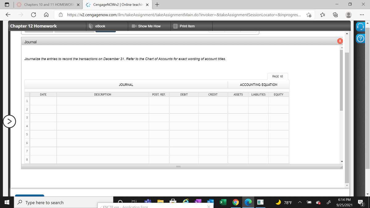 Chapters 10 and 11 HOMEWORK X
CengageNOWv2| Online teachin x
https://v2.cengagenow.com/ilrn/takeAssignment/takeAssignmentMain.do?invoker=&takeAssignmentSessionLocator=&inprogres..
Chapter 12 Homework
еBook
Show Me How
Print Item
Journal
Journalize the entries to record the transactions on December 31. Refer to the Chart of Accounts for exact wording of account titles.
PAGE 10
JOURNAL
ACCOUNTING EQUATION
DATE
DESCRIPTION
POST. REF.
DEBIT
CREDIT
ASSETS
LIABILITIES
EQUITY
1
2
3
4
5
6
7
6:14 PM
2 Type here to search
78°F
9/25/2021
2
-- KNCTR exe - Application Frror
ם
