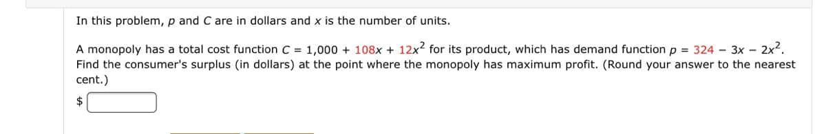 In this problem, p and C are in dollars and x is the number of units.
A monopoly has a total cost function C = 1,000 + 108x + 12x2 for its product, which has demand function p = 324 - 3x – 2x2.
Find the consumer's surplus (in dollars) at the point where the monopoly has maximum profit. (Round your answer to the nearest
cent.)
