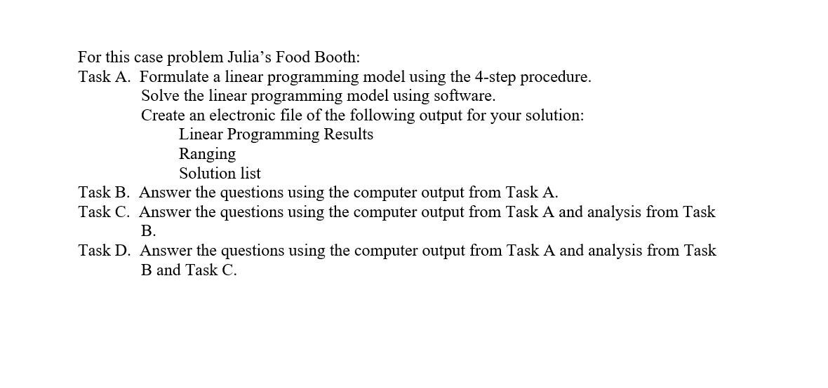 For this case problem Julia's Food Booth:
Task A. Formulate a linear programming model using the 4-step procedure.
Solve the linear programming model using software.
Create an electronic file of the following output for your solution:
Linear Programming Results
Task B.
Task C.
Task D.
Ranging
Solution list
Answer the questions using the computer output from Task A.
Answer the questions using the computer output from Task A and analysis from Task
B.
Answer the questions using the computer output from Task A and analysis from Task
B and Task C.
