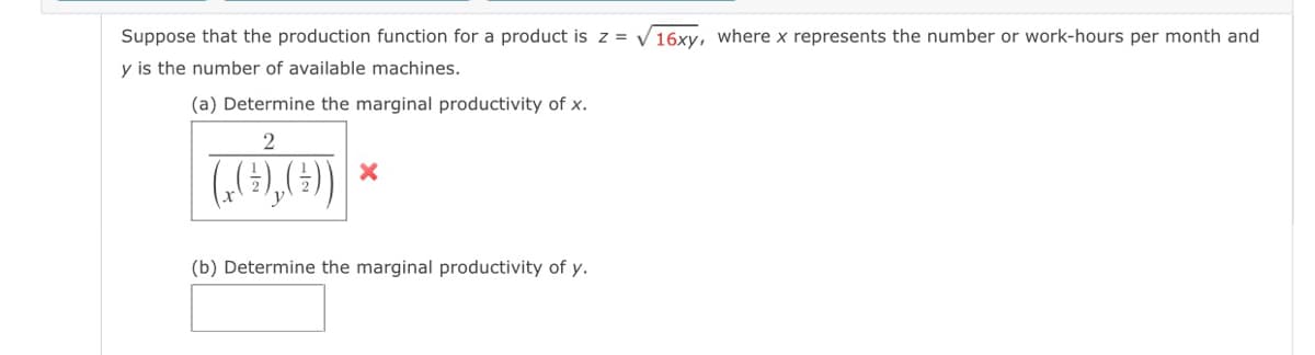 Suppose that the production function for a product is z = V16xy, where x represents the number or work-hours per month and
y is the number of available machines.
(a) Determine the marginal productivity of x.
(„(9),(4)
(b) Determine the marginal productivity of y.

