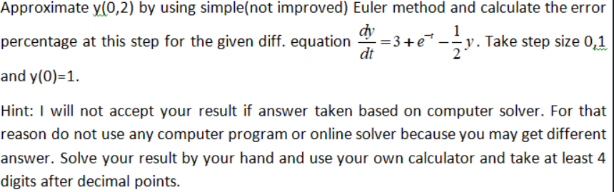 Approximate y(0,2) by using simple(not improved) Euler method and calculate the error
dy
=3+e
dt
1
y. Take step size 0,1
2
percentage at this step for the given diff. equation
and y(0)=1.
Hint: I will not accept your result if answer taken based on computer solver. For that
reason do not use any computer program or online solver because you may get different
answer. Solve your result by your hand and use your own calculator and take at least 4
digits after decimal points.

