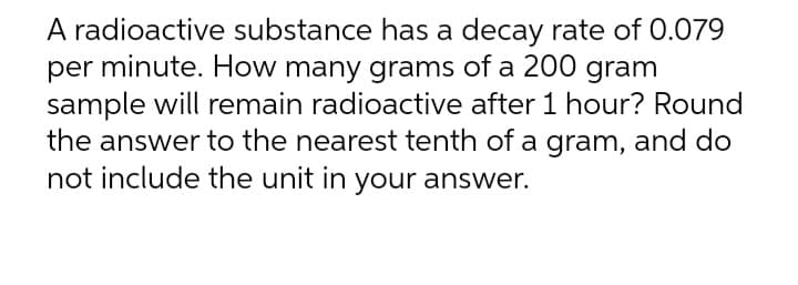 A radioactive substance has a decay rate of 0.079
per minute. How many grams of a 200 gram
sample will remain radioactive after 1 hour? Round
the answer to the nearest tenth of a gram, and do
not include the unit in your answer.