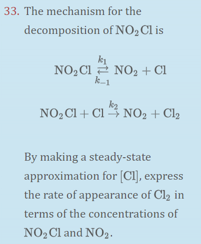 33. The mechanism for the
decomposition of NO2CI is
k1
NO2 Cl 2 NO2 + Cl
k_1
k2
NO2CI+ Cl 3 NO2 + Cl2
By making a steady-state
approximation for [Cl], express
the rate of appearance of Cl2 in
terms of the concentrations of
NO2 Cl and NO2.
