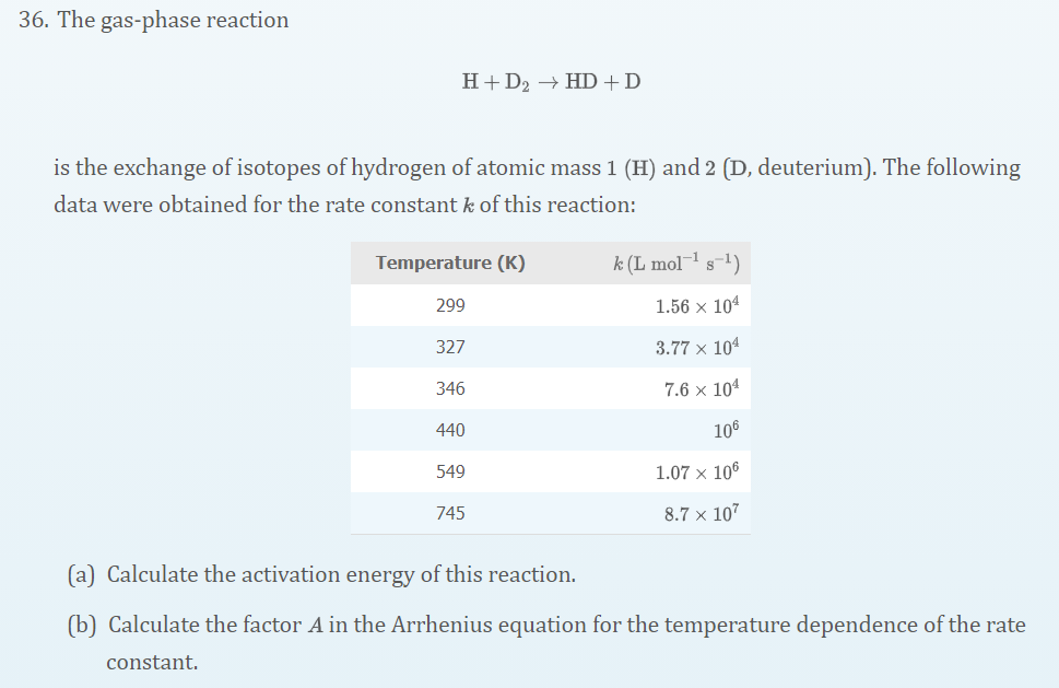 36. The gas-phase reaction
H+D2 → HD+D
is the exchange of isotopes of hydrogen of atomic mass 1 (H) and 2 (D, deuterium). The following
data were obtained for the rate constant k of this reaction:
Temperature (K)
k (L mol¬ s-1)
299
1.56 x 104
327
3.77 x 104
346
7.6 x 101
440
106
549
1.07 x 106
745
8.7 × 107
(a) Calculate the activation energy of this reaction.
(b) Calculate the factor A in the Arrhenius equation for the temperature dependence of the rate
constant.
