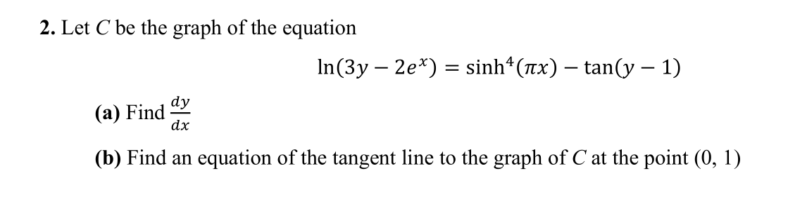 2. Let C be the graph of the equation
In(3y – 2e*) = sinh (Tx) – tan(y – 1)
dy
(a) Find
dx
(b) Find an equation of the tangent line to the graph of C at the point (0, 1)
