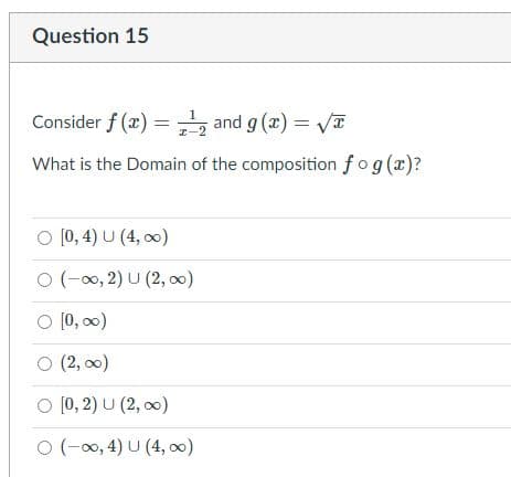 Question 15
Consider f (x) = , and g (x) = a
What is the Domain of the composition fog(x)?
O [0, 4) U (4, o0)
O (-00, 2) U (2, 00)
O (0, 00)
O (2, 00)
O [0, 2) U (2, 00)
O (-00, 4) U (4, 00)
