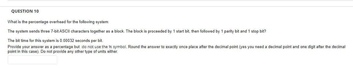 QUESTION 10
What is the percentage overhead for the following system:
The system sends three 7-bit ASCII characters together as a block. The block is proceeded by 1 start bit, then followed by 1 parity bit and 1 stop bit?
The bit time for this system is 0.00032 seconds per bit.
Provide your answer as a percentage but do not use the % symbol. Round the answer to exactly once place after the decimal point (yes you need a decimal point and one digit after the decimal
point in this case). Do not provide any other type of units either.