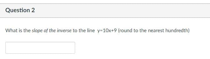 Question 2
What is the slope of the inverse to the line y=10x+9 (round to the nearest hundredth)
