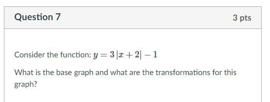 Question 7
3 pts
Consider the function: y = 3 |x + 2| – 1
What is the base graph and what are the transformations for this
graph?
