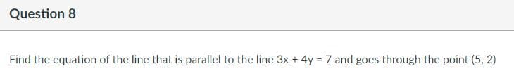 Question 8
Find the equation of the line that is parallel to the line 3x + 4y = 7 and goes through the point (5, 2)
