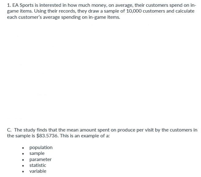 1. EA Sports is interested in how much money, on average, their customers spend on in-
game items. Using their records, they draw a sample of 10,000 customers and calculate
each customer's average spending on in-game items.
C. The study finds that the mean amount spent on produce per visit by the customers in
the sample is $83.5736. This is an example of a:
.
.
·
population
sample
parameter
statistic
variable