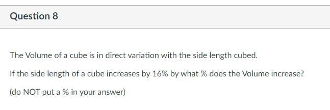 Question 8
The Volume of a cube is in direct variation with the side length cubed.
If the side length of a cube increases by 16% by what % does the Volume increase?
(do NOT put a % in your answer)
