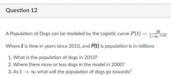 Question 12
36
A Population of Dogs can be modeled by the Logistic curve P(t) =
1+8e-0.031
Where t is time in years since 2010, and P(t) is population is in millions
1. What is the population of dogs in 2010?
2. Where there more or less dogs in the model in 2000?
3. As t → o what will the population of dogs go towards?
