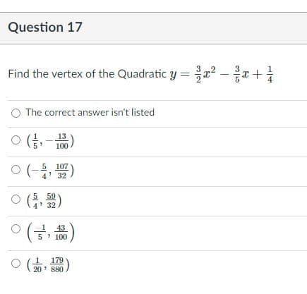 Question 17
Find the vertex of the Quadratic y =x? –x +
The correct answer isn't listed
O (,
13
100
ㅇ (-동, )
5 107
4' 32
O ( )
5 59
4' 32
(금, 끓)
43
5 100
1 179
20' 880
