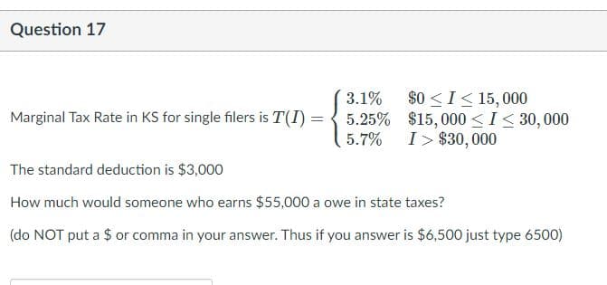 Question 17
$0 <I< 15, 000
Marginal Tax Rate in KS for single filers is T(I) = { 5.25% $15,000 < I< 30,000
3.1%
5.7%
I> $30, 000
The standard deduction is $3,000
How much would someone who earns $55,000 a owe in state taxes?
(do NOT put a $ or comma in your answer. Thus if you answer is $6,500 just type 6500)
