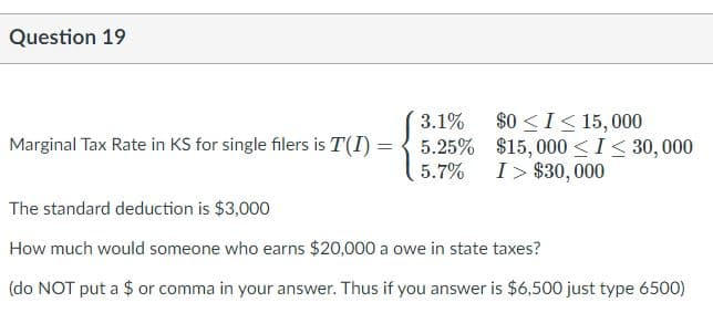 Question 19
3.1%
5.25% $15,000 <I< 30,000
5.7% I> $30, 000
$0 <I< 15,000
Marginal Tax Rate in KS for single filers is T(I)
The standard deduction is $3,000
How much would someone who earns $20,000 a owe in state taxes?
(do NOT put a $ or comma in your answer. Thus if you answer is $6,500 just type 6500)
