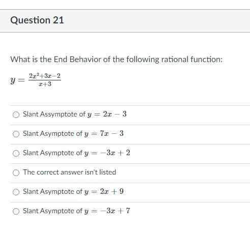 Question 21
What is the End Behavior of the following rational function:
2?+3z-2
z+3
Slant Assymptote of y = 2x
3
Slant Asymptote of y = 7x – 3
Slant Asymptote of y = -3x + 2
The correct answer isn't listed
Slant Asymptote of y = 2x + 9
%3D
Slant Asymptote of y =
-3x + 7
