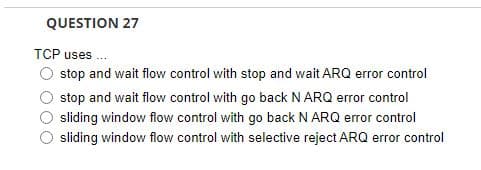 QUESTION 27
TCP uses...
O stop and wait flow control with stop and wait ARQ error control
stop and wait flow control with go back N ARQ error control
sliding window flow control with go back N ARQ error control
sliding window flow control with selective reject ARQ error control