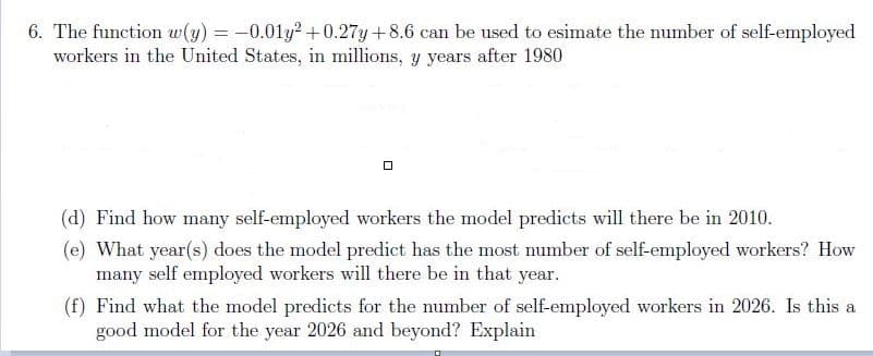 6. The function w(y) = -0.01y? + 0.27y+8.6 can be used to esimate the number of self-employed
workers in the United States, in millions, y years after 1980
(d) Find how many self-employed workers the model predicts will there be in 2010.
(e) What year(s) does the model predict has the most number of self-employed workers? How
many self employed workers will there be in that year.
(f) Find what the model predicts for the number of self-employed workers in 2026. Is this a
good model for the year 2026 and beyond? Explain
