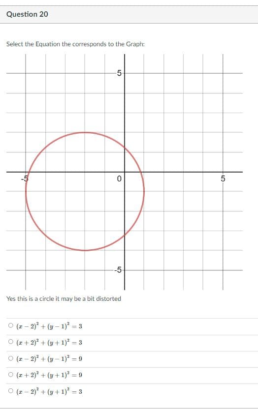 Question 20
Select the Equation the corresponds to the Graph:
5-
-5-
Yes this is a circle it may be a bit distorted
(z – 2) + (y – 1) = 3
O (z + 2) + (y + 1) = 3
O (z – 2) + (y – 1)² = 9
O (2 + 2) + (y + 1)² = 9
O (z – 2) + (y +1)² = 3
