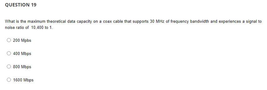 QUESTION 19
What is the maximum theoretical data capacity on a coax cable that supports 30 MHz of frequency bandwidth and experiences a signal to
noise ratio of 10,400 to 1.
200 Mpbs
400 Mbps
800 Mbps
1600 Mbps