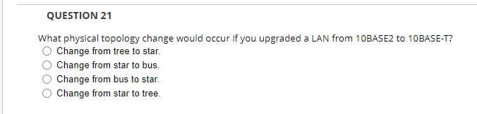 QUESTION 21
What physical topology change would occur if you upgraded a LAN from 10BASE2 to 10BASE-T?
Change from tree to star.
Change from star to bus.
Change from bus to star.
Change from star to tree.