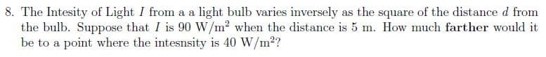 8. The Intesity of Light I from a a light bulb varies inversely as the square of the distance d from
the bulb. Suppose that I is 90 W/m2 when the distance is 5 m. How much farther would it
be to a point where the intesnsity is 40 W/m2?
