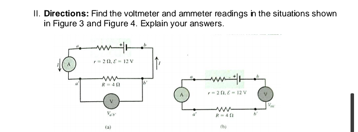 II. Directions: Find the voltmeter and ammeter readings in the situations shown
in Figure 3 and Figure 4. Explain your answers.
= 20, E= 12 V
R = 40
- 20, E- 12 V
a'
R= 4 1
(a)
(b)

