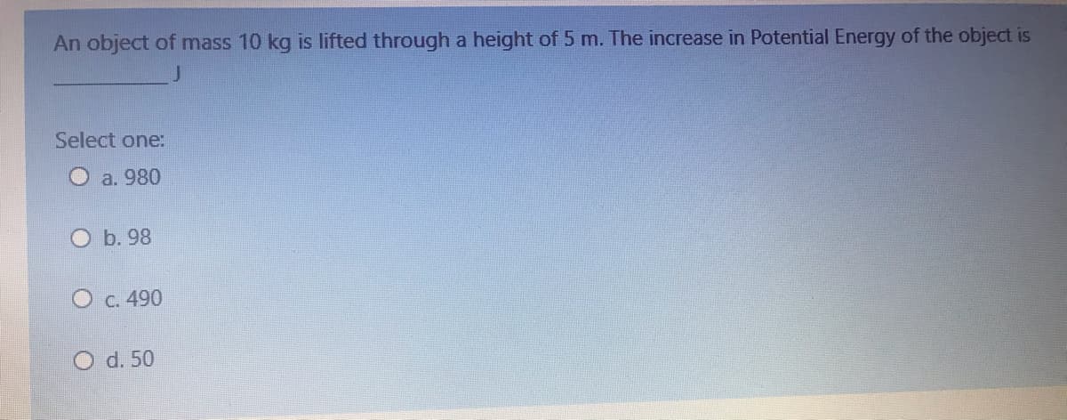 An object of mass 10 kg is lifted through a height of 5 m. The increase in Potential Energy of the object is
Select one:
a. 980
b. 98
C. 490
O d. 50
