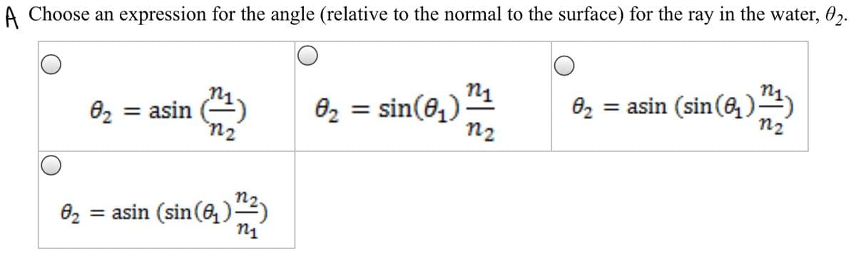 A Choose an expression for the angle (relative to the normal to the surface) for the ray in the water, 02.
82 = sin(6,)
n2
= asin (sin(6, )4)
n2
02 = asin
= asin (sin(6,)

